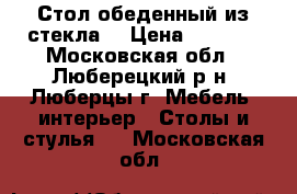Стол обеденный из стекла. › Цена ­ 7 000 - Московская обл., Люберецкий р-н, Люберцы г. Мебель, интерьер » Столы и стулья   . Московская обл.